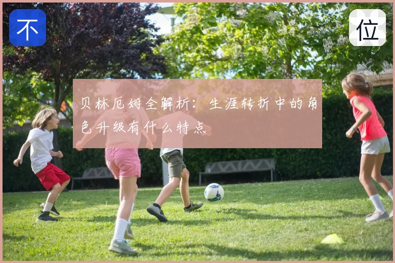 贝林厄姆全解析：生涯转折中的角色升级有什么特点