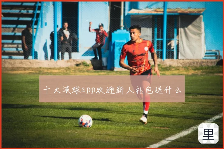 十大滚球app欢迎新人礼包送什么