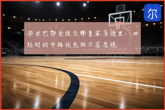 毕尔巴鄂竞技交锋皇家马德里，回防时的中路优先级不容忽视